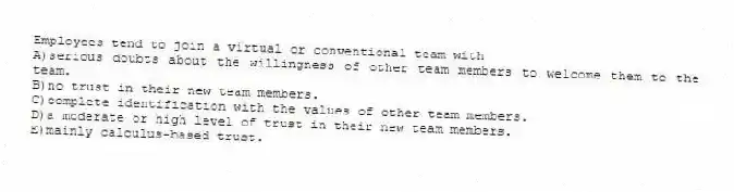 Employees tend to join a virtual or conventional team with
A)serious doubts about the willingness of other team members to welcome them to the team.
B)no trust in their new team members.
C)complete identification with the values of other team members.
D)a moderate or high level of trust in their new team members.
E)mainly calculus-based trust.