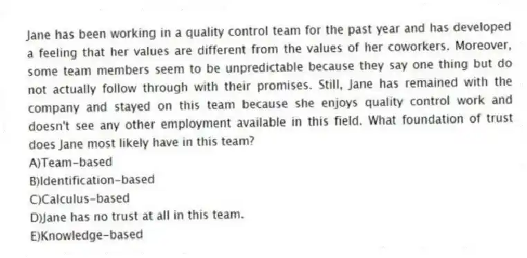 Jane has been working in a quality control team for the past year and has developed a feeling that her values are different from the values of her coworkers. Moreover, some team members seem to be unpredictable because they say one thing but do not actually follow through with their promises. Still, Jane has remained with the company and stayed on this team because she enjoys quality control work and doesn't see any other employment available in this field. What foundation of trust does Jane most likely have in this team?
A)Team-based
B)Identification-based
C)Calculus-based
D)Jane has no trust at all in this team.
E)Knowledge-based