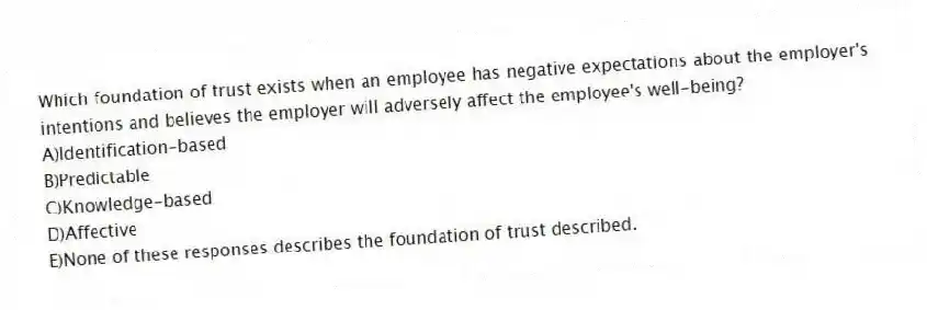 Which foundation of trust exists when an employee has negative expectations about the employer's intentions and believes the employer will adversely affect the employee's well-being?
A)Identification-based
B)Predictable
C)Knowledge-based
D)Affective
E)None of these responses describes the foundation of trust described.