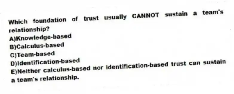 Which foundation of trust usually CANNOT sustain a team's relationship?
A)Knowledge-based
B)Calculus-based
C)Team-based
D)Identification-based
E)Neither calculus-based nor identification-based trust can sustain a team's relationship.
