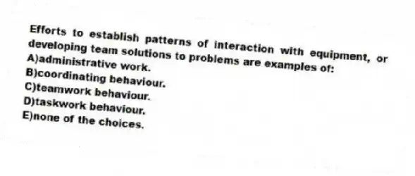 Efforts to establish patterns of interaction with equipment, or developing team solutions to problems are examples of:
A)administrative work.
B)coordinating behaviour.
C)teamwork behaviour.
D)taskwork behaviour.
E)none of the choices.