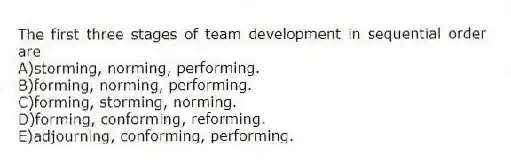 The first three stages of team development in sequential order are
A)storming, norming, performing.
B)forming, norming, performing.
C)forming, storming, norming.
D)forming, conforming, reforming.
E)adjourning, conforming, performing.