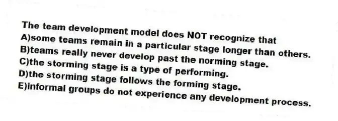 The team development model does NOT recognize that
A)some teams remain in a particular stage longer than others.
B)teams really never develop past the norming stage.
C)the storming stage is a type of performing.
D)the storming stage follows the forming stage.
E)informal groups do not experience any development process.