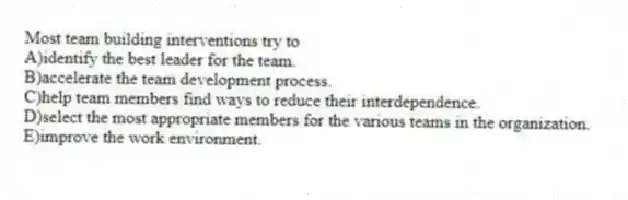 Most team building interventions try to
A)identify the best leader for the team.
B)accelerate the team development process.
C)help team members find ways to reduce their interdependence.
D)select the most appropriate members for the various teams in the organization.
E)improve the work environment.