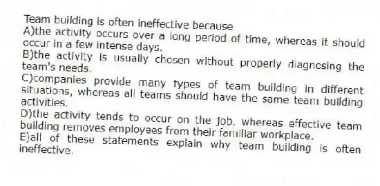Team building is often ineffective because
A)the activity occurs over a long period of time, whereas it should occur in a few intense days.
B)the activity is usually chosen without properly diagnosing the team's needs.
C)companies provide many types of team building in different situations, whereas all teams should have the same team building activities.
D)the activity tends to occur on the job, whereas effective team building removes employees from their familiar workplace.
E)all of these statements explain why team building is often ineffective.