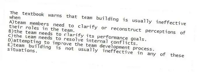 The textbook warns that team building is usually ineffective when
A)team members need to clarify or reconstruct perceptions of their roles in the team.
B)the team needs to clarify its performance goals.
C)the team needs to resolve internal conflicts.
D)attempting to improve the team development process.
E)team building is not usually ineffective in any of these situations.