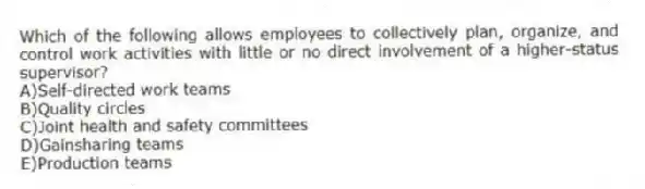 Which of the following allows employees to collectively plan, organize, and control work activities with little or no direct involvement of a higher-status supervisor?
A)Self-directed work teams
B)Quality circles
C)Joint health and safety committees
D)Gainsharing teams
E)Production teams