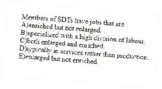 Members of SDTs have jobs that are
A)enriched but not enlarged.
B)specialized with a high division of labour.
C)both enlarged and enriched.
D)typically in services rather than production.
E)enlarged but not enriched.