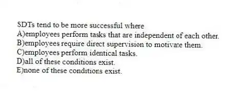 SDTs tend to be more successful where
A)employees perform tasks that are independent of each other.
B)employees require direct supervision to motivate them.
C)employees perform identical tasks.
D)all of these conditions exist.
E)none of these conditions exist.