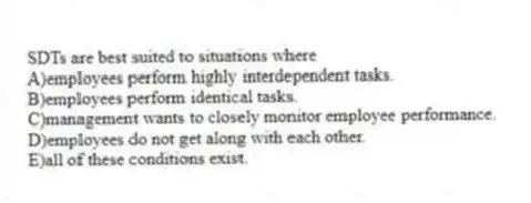 SDTs are best suited to situations where
A)employees perform highly interdependent tasks.
B)employees perform identical tasks.
C)management wants to closely monitor employee performance.
D)employees do not get along with each other.
E)all of these conditions exist.