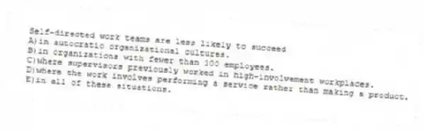 Self-directed work teams are less likely to succeed
A)in autocratic organizational cultures.
B)in organizations with fewer than 100 employees.
C)where supervisors previously worked in high-involvement workplaces.
D)where the work involves performing a service rather than making a product.
E)in all of these situations.