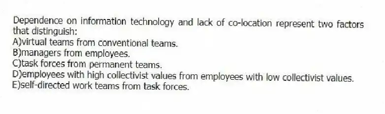 Dependence on information technology and lack of co-location represent two factors that distinguish:
A)virtual teams from conventional teams.
B)managers from employees.
C)task forces from permanent teams.
D)employees with high collectivist values from employees with low collectivist values.
E)self-directed work teams from task forces.