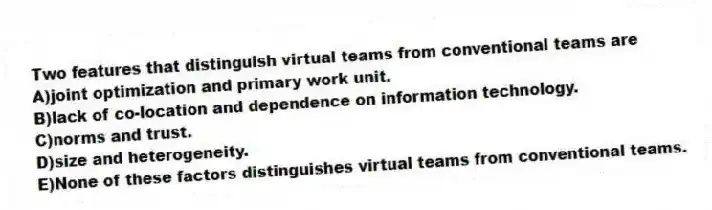 Two features that distinguish virtual teams from conventional teams are
A)joint optimization and primary work unit.
B)lack of co-location and dependence on information technology.
C)norms and trust.
D)size and heterogeneity.
E)None of these factors distinguishes virtual teams from conventional teams.