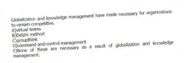 Globalization and knowledge management have made necessary for organizations to remain competitive.
A)virtual teams
B)Delphi method
C)groupthink
D)command-and-control management
E)None of these are necessary as a result of globalization and knowledge management.