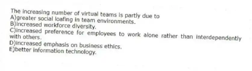 The increasing number of virtual teams is partly due to
A)greater social loafing in team environments.
B)increased workforce diversity.
C)increased preference for employees to work alone rather than interdependently with others.
D)increased emphasis on business ethics.
E)better information technology.