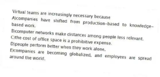 Virtual teams are increasingly necessary because
A)companies have shifted from production-based to knowledge-based work.
B)computer networks make distances among people less relevant.
C)the cost of office space is a prohibitive expense.
D)people perform better when they work alone.
E)companies are becoming globalized, and employees are spread around the world.