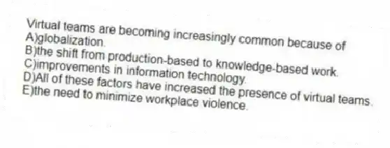 Virtual teams are becoming increasingly common because of
A)globalization.
B)the shift from production-based to knowledge-based work.
C)improvements in information technology.
D)All of these factors have increased the presence of virtual teams.
E)the need to minimize workplace violence.