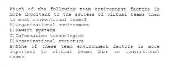 Which of the following team environment factors is more important to the success of virtual teams than to most conventional teams?
A)Organizational environment
B)Reward systems
C)Information technologies
D)Organizational structure
E)None of these team environment factors is more important to virtual teams than to conventional teams.