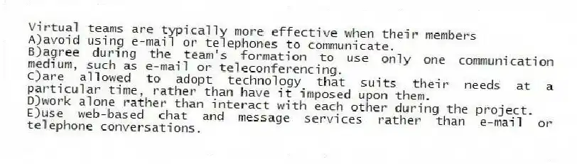 Virtual teams are typically more effective when their members
A)avoid using e-mail or telephones to communicate.
B)agree during the team's formation to use only one communication medium, such as e-mail or teleconferencing.
C)are allowed to adopt technology that suits their needs at a particular time, rather than have it imposed upon them.
D)work alone rather than interact with each other during the project.
E)use web-based chat and message services rather than e-mail or telephone conversations.