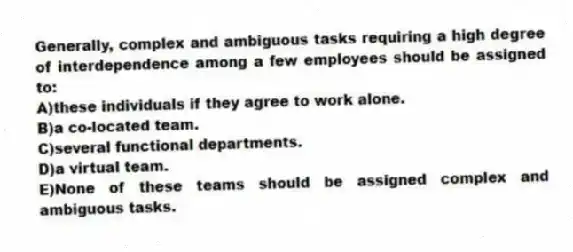 Generally, complex and ambiguous tasks requiring a high degree of interdependence among a few employees should be assigned to:
A)these individuals if they agree to work alone.
B)a co-located team.
C)several functional departments.
D)a virtual team.
E)None of these teams should be assigned complex and ambiguous tasks.