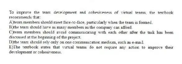 To improve the team development and cohesiveness of virtual teams, the textbook recommends that:
A)team members should meet face-to-face, particularly when the team is formed.
B)the team should have as many members as the company can afford.
C)team members should avoid communicating with each other after the task has been discussed at the beginning of the project.
D)the team should rely only on one communication medium, such as e-mail.
E)The textbook states that virtual teams do not require any action to improve their development or cohesiveness.