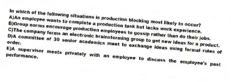 In which of the following situations is production blocking most likely to occur?
A)An employee wants to complete a production task but lacks work experience.
B)Group norms encourage production employees to gossip rather than do their jobs.
C)The company forms an electronic brainstorming group to get new ideas for a product.
D)A committee of 30 senior academics meet to exchange ideas using formal rules of order.
E)A supervisor meets privately with an employee to discuss the employee's past performance.