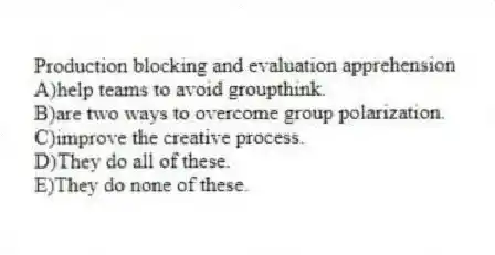 Production blocking and evaluation apprehension
A)help teams to avoid groupthink.
B)are two ways to overcome group polarization.
C)improve the creative process.
D)They do all of these.
E)They do none of these.