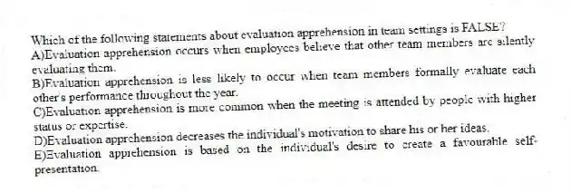 Which of the following statements about evaluation apprehension in team settings is FALSE?
A)Evaluation apprehension occurs when employees believe that other team members are silently evaluating them.
B)Evaluation apprehension is less likely to occur when team members formally evaluate each other's performance throughout the year.
C)Evaluation apprehension is more common when the meeting is attended by people with higher status or expertise.
D)Evaluation apprehension decreases the individual's motivation to share his or her ideas.
E)Evaluation apprehension is based on the individual's desire to create a favourable self-presentation.