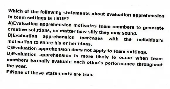 Which of the following statements about evaluation apprehension in team settings is TRUE?
A)Evaluation apprehension motivates team members to generate creative solutions, no matter how silly they may sound.
B)Evaluation apprehension increases with the individual's motivation to share his or her ideas.
C)Evaluation apprehension does not apply to team settings.
D)Evaluation apprehension is more likely to occur when team members formally evaluate each other's performance throughout the year.
E)None of these statements are true.