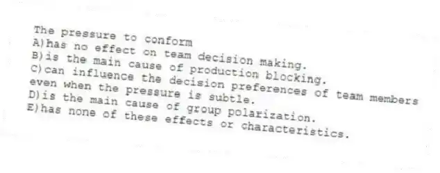 The pressure to conform
A)has no effect on team decision making.
B)is the main cause of production blocking.
C)can influence the decision preferences of team members even when the pressure is subtle.
D)is the main cause of group polarization.
E)has none of these effects or characteristics.