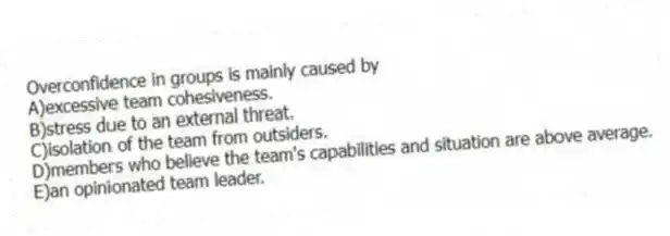 Overconfidence in groups is mainly caused by
A)excessive team cohesiveness.
B)stress due to an external threat.
C)isolation of the team from outsiders.
D)members who believe the team's capabilities and situation are above average.
E)an opinionated team leader.