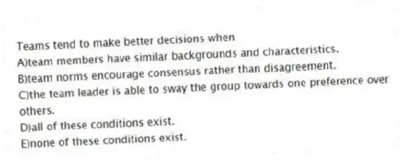 Teams tend to make better decisions when
A)team members have similar backgrounds and characteristics.
B)team norms encourage consensus rather than disagreement.
C)the team leader is able to sway the group towards one preference over others.
D)all of these conditions exist.
E)none of these conditions exist.