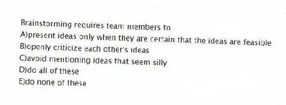 Brainstorming requires team members to
A)present ideas only when they are certain that the ideas are feasible
B)openly criticize each other's ideas
C)avoid mentioning ideas that seem silly
D)do all of these
E)do none of these