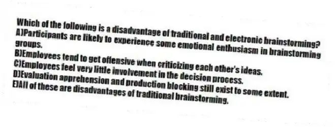 Which of the following is a disadvantage of traditional and electronic brainstorming?
A)Participants are likely to experience some emotional enthusiasm in brainstorming groups.
B)Employees tend to get offensive when criticizing each other's ideas.
C)Employees feel very little involvement in the decision process.
D)Evaluation apprehension and production blocking still exist to some extent.
E)All of these are disadvantages of traditional brainstorming.