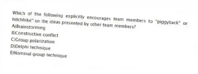 Which of the following explicitly encourages team members to ''piggyback'' or hitchhike'' on the ideas presented by other team members?
A)Brainstorming
B)Constructive conflict
C)Group polarization
D)Delphi technique
E)Nominal group technique