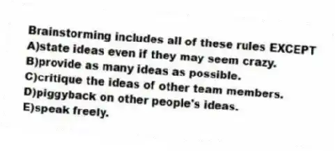 Brainstorming includes all of these rules EXCEPT
A)state ideas even if they may seem crazy.
B)provide as many ideas as possible.
C)critique the ideas of other team members.
D)piggyback on other people's ideas.
E)speak freely.