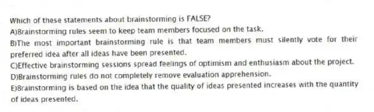 Which of these statements about brainstorming is FALSE?
A)Brainstorming rules seem to keep team members focused on the task.
B)The most important brainstorming rule is that team members must silently vote for their preferred idea after all ideas have been presented.
C)Effective brainstorming sessions spread feelings of optimism and enthusiasm about the project.
D)Brainstorming rules do not completely remove evaluation apprehension.
E)Brainstorming is based on the idea that the quality of ideas presented increases with the quantity of ideas presented.