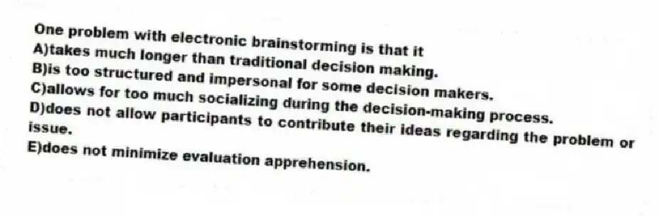 One problem with electronic brainstorming is that it
A)takes much longer than traditional decision making.
B)is too structured and impersonal for some decision makers.
C)allows for too much socializing during the decision-making process.
D)does not allow participants to contribute their ideas regarding the problem or issue.
E)does not minimize evaluation apprehension.