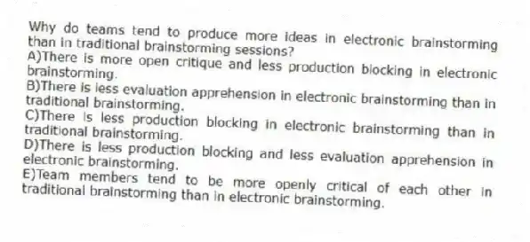 Why do teams tend to produce more ideas in electronic brainstorming than in traditional brainstorming sessions?
A)There is more open critique and less production blocking in electronic brainstorming.
B)There is less evaluation apprehension in electronic brainstorming than in traditional brainstorming.
C)There is less production blocking in electronic brainstorming than in traditional brainstorming.
D)There is less production blocking and less evaluation apprehension in electronic brainstorming.
E)Team members tend to be more openly critical of each other in traditional brainstorming than in electronic brainstorming.