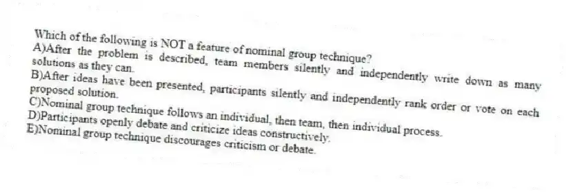 Which of the following is NOT a feature of nominal group technique?
A)After the problem is described, team members silently and independently write down as many solutions as they can.
B)After ideas have been presented, participants silently and independently rank order or vote on each proposed solution.
C)Nominal group technique follows an individual, then team, then individual process.
D)Participants openly debate and criticize ideas constructively.
E)Nominal group technique discourages criticism or debate.