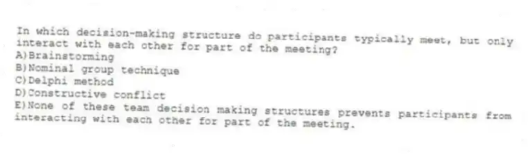 In which decision-making structure do participants typically meet, but only interact with each other for part of the meeting?
A)Brainstorming
B)Nominal group technique
C)Delphi method
D)Constructive conflict
E)None of these team decision making structures prevents participants from interacting with each other for part of the meeting.