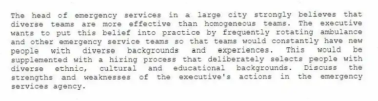 The head of emergency services in a large city strongly believes that diverse teams are more effective than homogeneous teams. The executive wants to put this belief into practice by frequently rotating ambulance and other emergency service teams so that teams would constantly have new people with diverse backgrounds and experiences. This would be supplemented with a hiring process that deliberately selects people with diverse ethnic, cultural and educational backgrounds. Discuss the strengths and weaknesses of the executive's actions in the emergency services agency.
