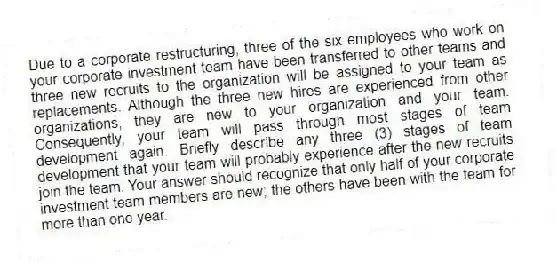 Due to a corporate restructuring, three of the six employees who work on your corporate investment team have been transferred to other teams and three new recruits to the organization will be assigned to your team as replacements. Although the three new hires are experienced from other organizations, they are new to your organization and your team. Consequently, your team will pass through most stages of team development again. Briefly describe any three (3) stages of team development that your team will probably experience after the new recruits join the team. Your answer should recognize that only half of your corporate investment team members are new; the others have been with the team for more than one year.