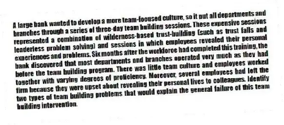 A large bank wanted to develop a more team-focused culture, so it put all departments and branches through a series of three-day team building sessions. These expensive sessions represented a combination of wilderness-based trust-building (such as trust falls and leaderless problem solving) and sessions in which employees revealed their personal experiences and problems. Six months after the workforce had completed this training, the bank discovered that most departments and branches operated very much as they had before the team building program. There was little team culture and employees worked together with varying degrees of proficiency. Moreover, several employees had left the firm because they were upset about revealing their personal lives to colleagues. Identify two types of team building problems that would explain the general failure of this team building intervention.