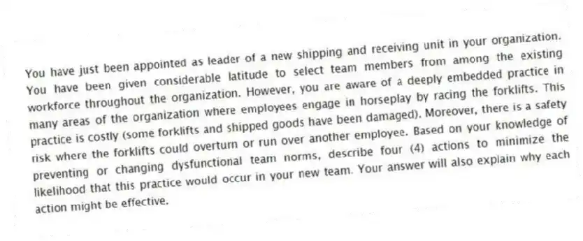 You have just been appointed as leader of a new shipping and receiving unit in your organization. You have been given considerable latitude to select team members from among the existing workforce throughout the organization. However, you are aware of a deeply embedded practice in many areas of the organization where employees engage in horseplay by racing the forklifts. This practice is costly (some forklifts and shipped goods have been damaged). Moreover, there is a safety risk where the forklifts could overturn or run over another employee. Based on your knowledge of preventing or changing dysfunctional team norms, describe four (4) actions to minimize the likelihood that this practice would occur in your new team. Your answer will also explain why each action might be effective.