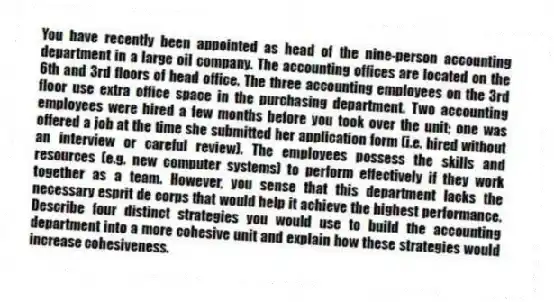 You have recently been appointed as head of the nine-person accounting department in a large oil company. The accounting offices are located on the 6th and 3rd floors of head office. The three accounting employees on the 3rd floor use extra office space in the purchasing department. Two accounting employees were hired a few months before you took over the unit; one was offered a job at the time she submitted her application form (i.e. hired without an interview or careful review). The employees possess the skills and resources (e.g. new computer systems) to perform effectively if they work together as a team. However, you sense that this department lacks the necessary esprit de corps that would help it achieve the highest performance. Describe four distinct strategies you would use to build the accounting department into a more cohesive unit and explain how these strategies would increase cohesiveness.