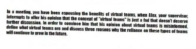 In a meeting, you have been espousing the benefits of virtual teams, when Alex, your supervisor, interrupts to offer his opinion that the concept of ''virtual teams'' is just a fad that doesn't deserve further discussion. In order to convince him that his opinion about virtual teams is misinformed, define what virtual teams are and discuss three reasons why the reliance on these types of teams will continue to grow in the future.