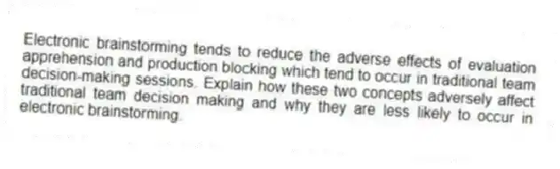 Electronic brainstorming tends to reduce the adverse effects of evaluation apprehension and production blocking which tend to occur in traditional team decision-making sessions. Explain how these two concepts adversely affect traditional team decision making and why they are less likely to occur in electronic brainstorming.