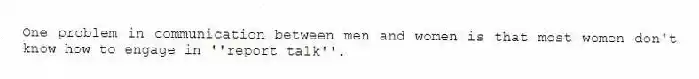 One problem in communication between men and women is that most women don't know how to engage in ''report talk''.