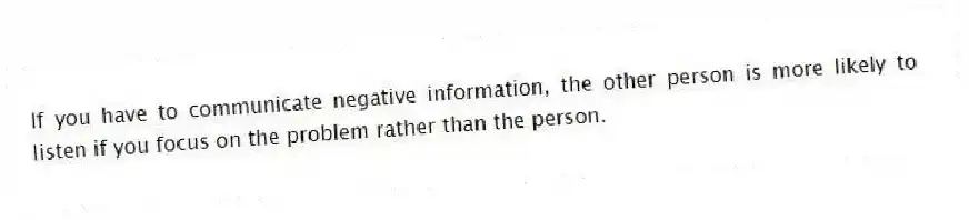 If you have to communicate negative information, the other person is more likely to listen if you focus on the problem rather than the person.